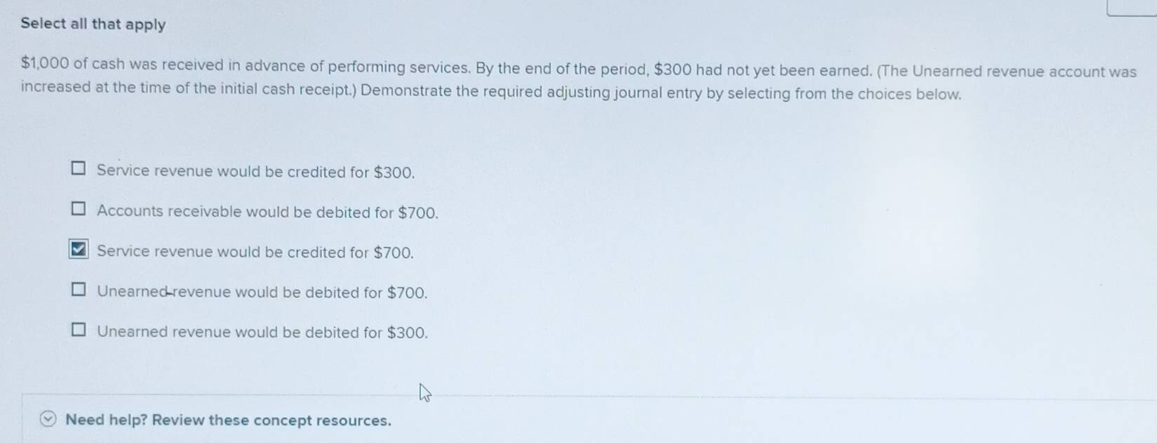 Select all that apply
$1,000 of cash was received in advance of performing services. By the end of the period, $300 had not yet been earned. (The Unearned revenue account was
increased at the time of the initial cash receipt.) Demonstrate the required adjusting journal entry by selecting from the choices below.
Service revenue would be credited for $300.
Accounts receivable would be debited for $700.
Service revenue would be credited for $700.
Unearned revenue would be debited for $700.
Unearned revenue would be debited for $300.
Need help? Review these concept resources.