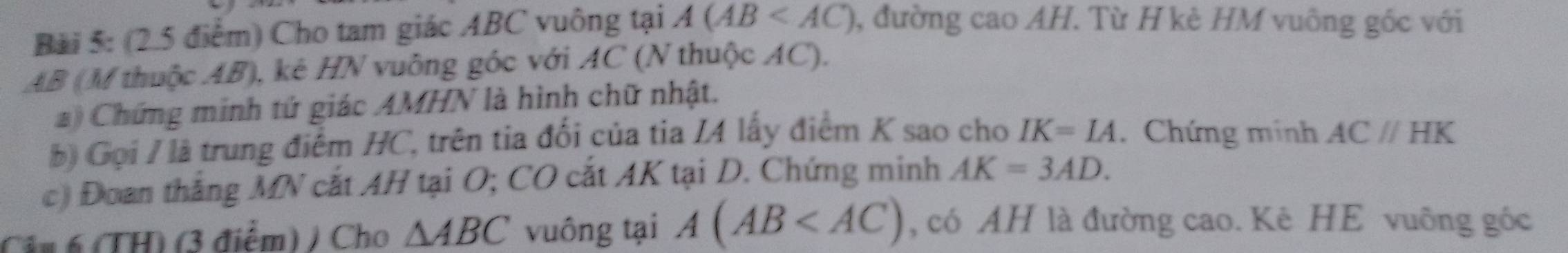 Bải 5: (2.5 điểm) Cho tam giác ABC vuông tại A(AB , đường cao AH. Từ H kè HM vuông gốc với
AB (M thuộc AB), kê HN vuông góc với AC (N thuộc AC). 
#) Chứng minh tứ giác AMHN là hình chữ nhật. 
b) Gọi / là trung điểm HC, trên tia đối của tia I4 lấy điểm K sao cho IK=IA. Chứng minh AC//HK
c) Đoan thắng MN cắt AH tại O; CO cắt AK tại D. Chứng minh AK=3AD. 
Cân 6 (TH) (3 điểm) / Cho △ ABC vuông tại A(AB , có AH là đường cao. Kê HE vuông góc