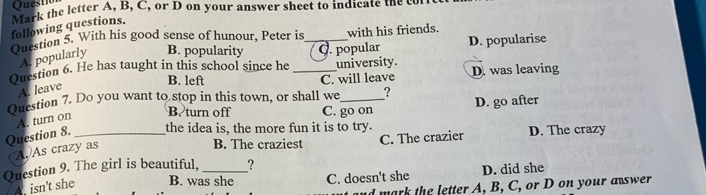 Questio
Mark the letter A, B, C, or D on your answer sheet to indicate the 
following questions.
Question 5. With his good sense of hunour, Peter is _with his friends.
A. popularly
B. popularity Q. popular D. popularise
Question 6. He has taught in this school since he _university.
B. left C. will leave D. was leaving
A. leave
Question 7. Do you want to stop in this town, or shall we_ ?
B. turn off C. go on D. go after
A. turn on
Question 8._
the idea is, the more fun it is to try.
B. The craziest C. The crazier D. The crazy
A. As crazy as
Question 9. The girl is beautiful, _?
A. isn't she
B. was she C. doesn't she D. did she
d mark the letter A, B, C, or D on your a swer