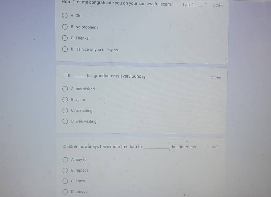 Hoa: "Let me congratulate you on your successful exam." Lan:"_ 2 điểm
A. Ok.
B. No problems.
C. Thanks
B. It's nice of you to say so
He _his grandparents every Sunday. 2 điểm
A. has visited
B. visits
C. is visiting
D. was visiting
Children now days have more freedom to_ their interests. 2 điểm
A. pay for
B. replace
C. know
D. pursue