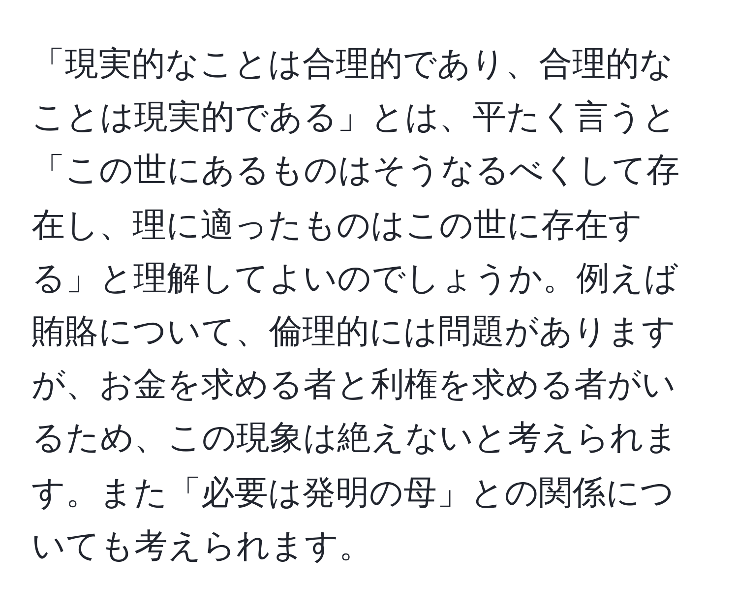 「現実的なことは合理的であり、合理的なことは現実的である」とは、平たく言うと「この世にあるものはそうなるべくして存在し、理に適ったものはこの世に存在する」と理解してよいのでしょうか。例えば賄賂について、倫理的には問題がありますが、お金を求める者と利権を求める者がいるため、この現象は絶えないと考えられます。また「必要は発明の母」との関係についても考えられます。