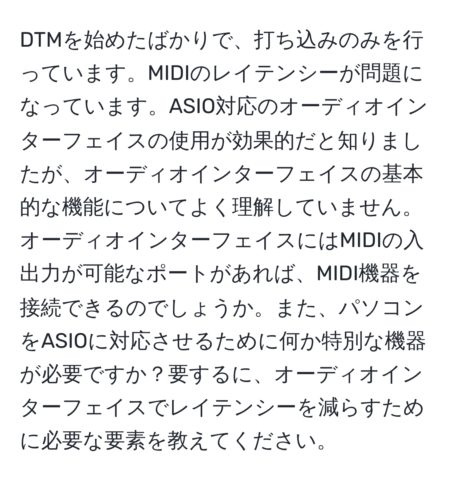 DTMを始めたばかりで、打ち込みのみを行っています。MIDIのレイテンシーが問題になっています。ASIO対応のオーディオインターフェイスの使用が効果的だと知りましたが、オーディオインターフェイスの基本的な機能についてよく理解していません。オーディオインターフェイスにはMIDIの入出力が可能なポートがあれば、MIDI機器を接続できるのでしょうか。また、パソコンをASIOに対応させるために何か特別な機器が必要ですか？要するに、オーディオインターフェイスでレイテンシーを減らすために必要な要素を教えてください。