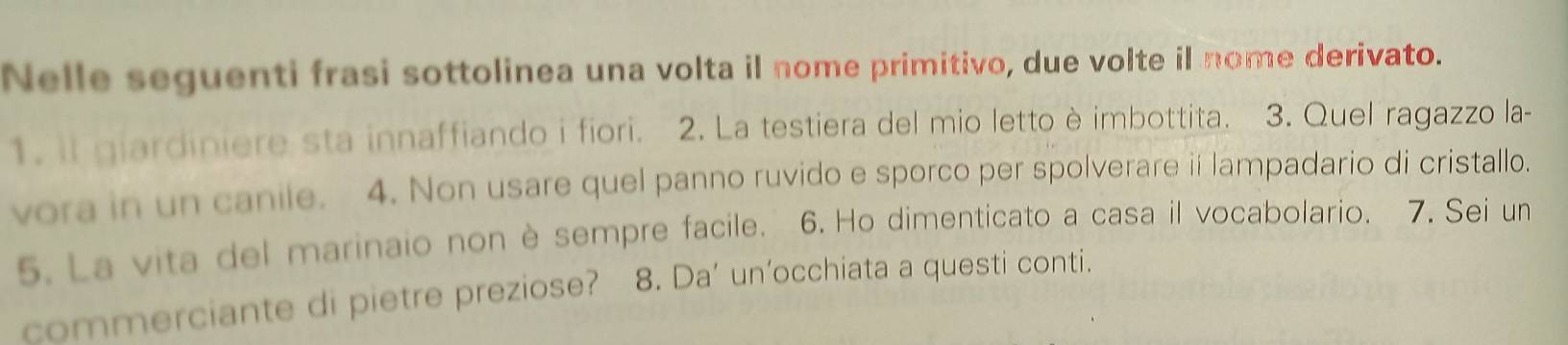 Nelle seguenti frasi sottolinea una volta il nome primitivo, due volte il nome derivato. 
1. il giardiniere sta innaffiando i fiori. 2. La testiera del mio letto è imbottita. 3. Quel ragazzo la- 
vora in un canile. 4. Non usare quel panno ruvido e sporco per spolverare iilampadario di cristallo. 
5. La vita del marinaio non è sempre facile. 6. Ho dimenticato a casa il vocabolario. 7. Sei un 
commerciante di pietre preziose? 8. Da’ un’occhiata a questi conti.