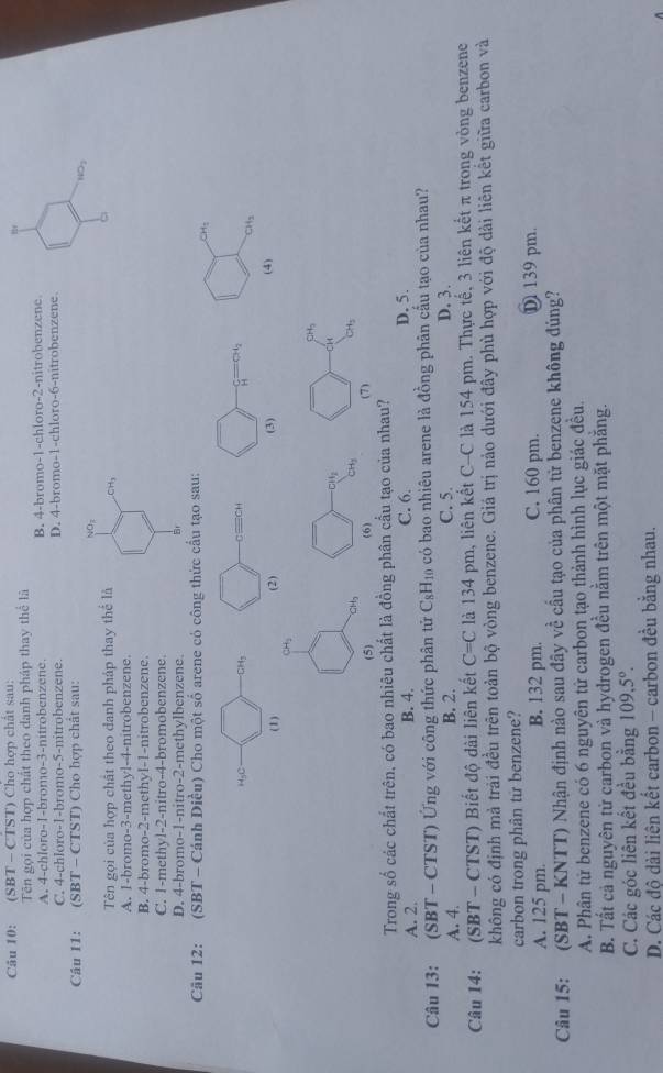 (SBT - CTST) Chọ hợp chất sau:
te
Tên gọi của hợp chất theo danh pháp thay thể là
A. 4-chloro-1-bromo-3-nitrobenzene. B. 4-bromo-1-chloro-2-nitrobenzene
C. 4-chloro-1-bromo-5-nitrobenzene. D. 4-bromo-1-chloro-6-nitrobenzene
Câu I1: (SBT - CTST) Cho hợp chất sau:
NO_3
NO_3
Tên gọi của hợp chất theo đanh pháp thay thể là CH_3
A. 1-bromo-3-methyl-4-nitrobenzene
B. 4-bromo-2-methyl-1-nitrobenzene.
C. 1-methyl-2-nitro-4-bromobenzene.
D. 4-bromo-1-nitro-2-methylbenzene.
Câu 12: (SBT - Cánh Diều) Cho một số arene có công thức cầu tạo sau:
CH_3
HgC CH_2
cequiv CH
H
CH_3
(1) (2) (3) (4)
CH_2
CH_3
CH
H
CH_3
(5) (6) (7)
Trong số các chất trên, có bao nhiêu chất là đồng phân cầu tạo của nhau?
A. 2. B. 4. C. 6. D. 5.
Câu 13:  (SBT - CTST) Ứng với công thức phân tử C_8H_10 có bao nhiêu arene là đồng phân cấu tạo của nhau?
A. 4. B. 2. C. 5. D. 3.
Câu 14: (SBT - CTS 1 ')  Biết độ dài liên kết C=C là 134 pm, liên kết C-C là 154 pm. Thực tế, 3 liên kết π trong vòng benzene
không có định mả trải đều trên toàn bộ vòng benzene. Giá trị nảo dưới đây phù hợp với độ dài liên kết giữa carbon và
carbon trong phân tử benzene?
A. 125 pm B. 132 pm. C. 160 pm. D 139 pm.
Câu 15: (SBT - KNTT) Nhận định nào sau đây về cầu tạo của phân tử benzene không đúng?
A. Phân tử benzene có 6 nguyên tử carbon tạo thành hình lục giác đều.
B. Tất cả nguyên từ carbon và hydrogen đều nằm trên một mặt phẳng.
C. Các góc liên kết đều bằng 109,5°.
D. Các độ dài liên kết carbon - carbon đều băng nhau.