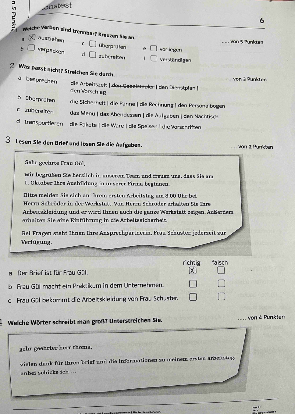 onstest
6
2 Welche Verben sind trennbar? Kreuzen Sie an.
_von 5 Punkten
a ausziehen C überprüfen e vorliegen
b a verpacken d zubereiten f verständigen
2 Was passt nicht? Streichen Sie durch.
_von 3 Punkten
a besprechen die Arbeitszeit | den Gabelstapler | den Dienstplan |
den Vorschlag
b überprüfen die Sicherheit | die Panne | die Rechnung | den Personalbogen
c zubereiten das Menü | das Abendessen | die Aufgaben | den Nachtisch
d transportieren die Pakete | die Ware | die Speisen | die Vorschriften
3 Lesen Sie den Brief und lösen Sie die Aufgaben.
von 2 Punkten
Sehr geehrte Frau Gül,
wir begrüßen Sie herzlich in unserem Team und freuen uns, dass Sie am
1. Oktober Ihre Ausbildung in unserer Firma beginnen.
Bitte melden Sie sich an Ihrem ersten Arbeitstag um 8.00 Uhr bei
Herrn Schröder in der Werkstatt. Von Herrn Schröder erhalten Sie Ihre
Arbeitskleidung und er wird Ihnen auch die ganze Werkstatt zeigen. Außerdem
erhalten Sie eine Einführung in die Arbeitssicherheit.
Bei Fragen steht Ihnen Ihre Ansprechpartnerin, Frau Schuster, jederzeit zur
Verfügung.
richtig falsch
a Der Brief ist für Frau Gül. X
b Frau Gül macht ein Praktikum in dem Unternehmen.
c Frau Gül bekommt die Arbeitskleidung von Frau Schuster.
Welche Wörter schreibt man groß? Unterstreichen Sie. _von 4 Punkten
sehr geehrter herr thoma,
vielen dank für ihren brief und die informationen zu meinem ersten arbeitstag.
anbei schicke ich ..