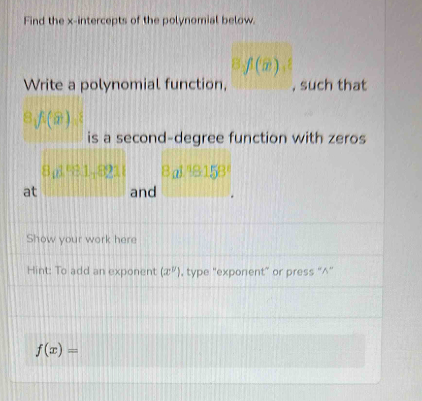 Find the x-intercepts of the polynomial below.
8, f1(x)
Write a polynomial function, , such that
8_1f(8), 8
is a second-degree function with zeros
B_01^881_0^(5
at and 
Show your work here 
Hint: To add an exponent (x^y)) , type “exponent” or press “^”
f(x)=