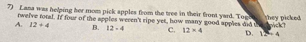 Lana was helping her mom pick apples from the tree in their front yard. Toged they picked
twelve total. If four of the apples weren't ripe yet, how many good apples did the apick?
A. 12+4 B. 12-4
C. 12* 4
D. 12+4