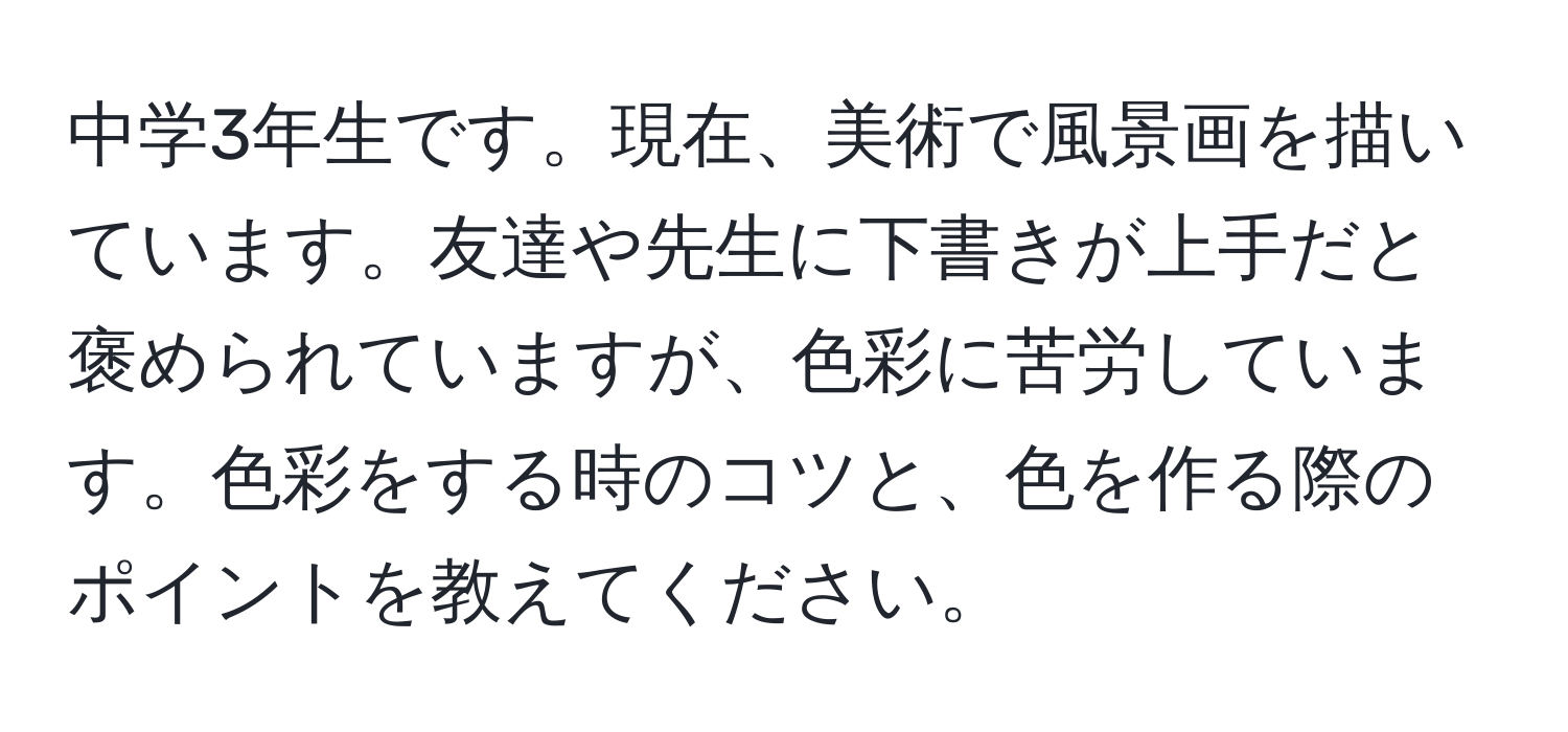 中学3年生です。現在、美術で風景画を描いています。友達や先生に下書きが上手だと褒められていますが、色彩に苦労しています。色彩をする時のコツと、色を作る際のポイントを教えてください。