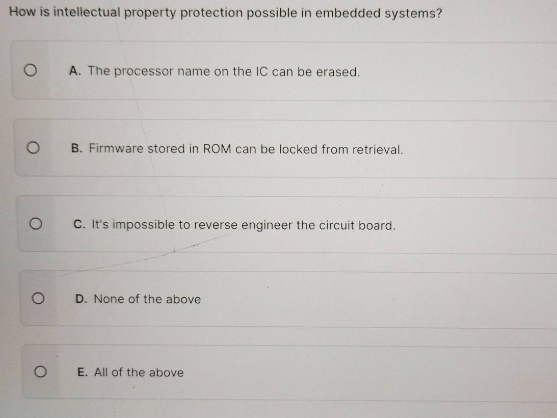 How is intellectual property protection possible in embedded systems?
A. The processor name on the IC can be erased.
B. Firmware stored in ROM can be locked from retrieval.
C. It's impossible to reverse engineer the circuit board.
D. None of the above
E. All of the above