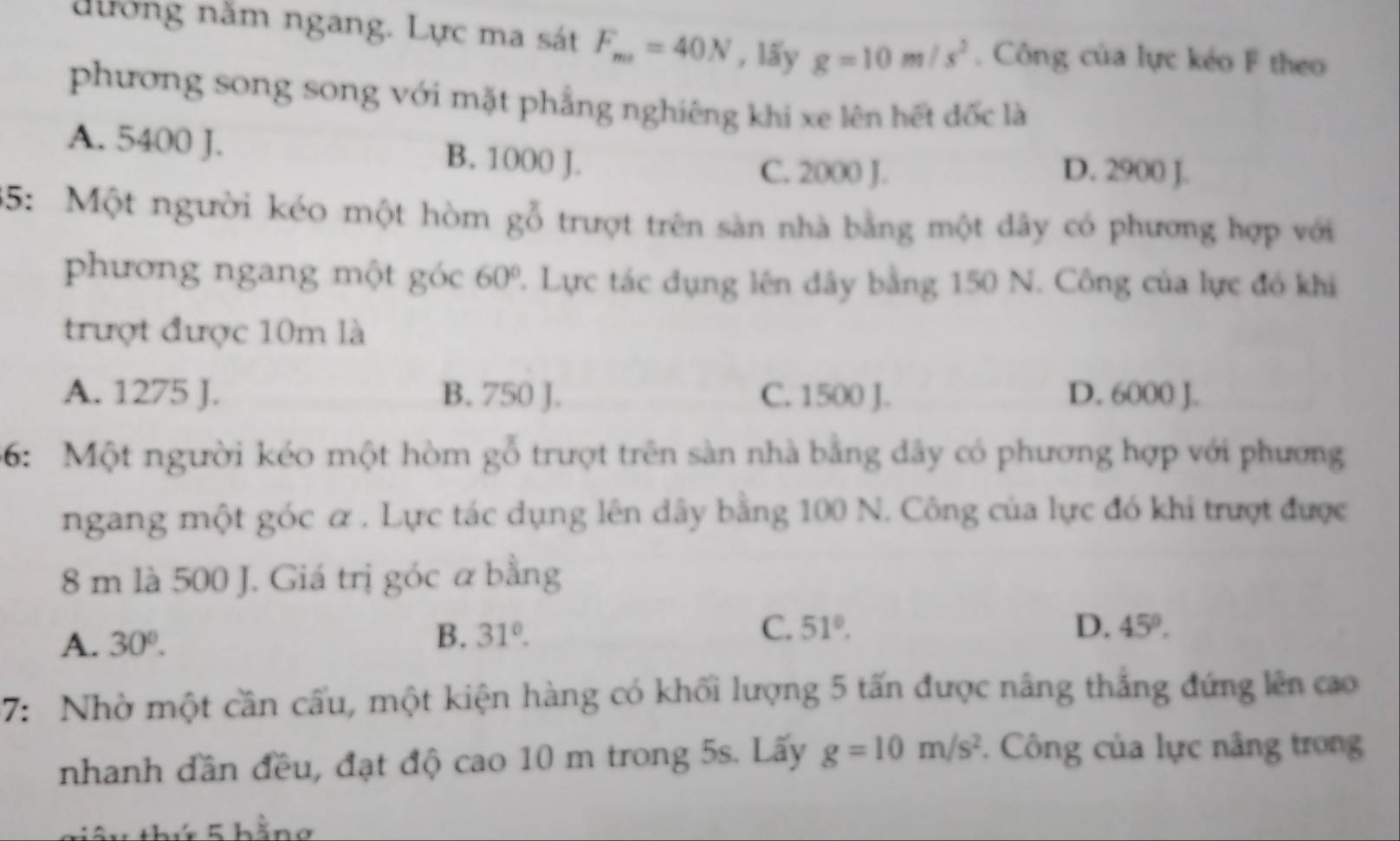 nưởng năm ngang. Lực ma sát F_m=40N , lấy g=10m/s^2. Công của lực kéo F theo
phương song song với mặt phẳng nghiêng khi xe lên hết đốc là
A. 5400 J. B. 1000 J.
C. 2000 J. D. 2900 J.
35: Một người kéo một hòm gỗ trượt trên sàn nhà bằng một dây có phương hợp với
phương ngang một góc 60° 2. Lực tác dụng lên dây bằng 150 N. Công của lực đó khi
trượt được 10m là
A. 1275 J. B. 750 J. C. 1500 J. D. 6000 J.
66: Một người kéo một hòm gỗ trượt trên sàn nhà bằng dây có phương hợp với phương
ngang một góc α. Lực tác dụng lên dây bằng 100 N. Công của lực đó khi trượt được
8 m là 500 J. Giá trị góc α bằng
A. 30°.
B. 31°. C. 51°. D. 45°. 
7: Nhờ một cần cấu, một kiện hàng có khối lượng 5 tấn được nâng thắng đứng lên cao
nhanh dần đều, đạt độ cao 10 m trong 5s. Lấy g=10m/s^2. Công của lực nâng trong
1 thứ 5 hằng