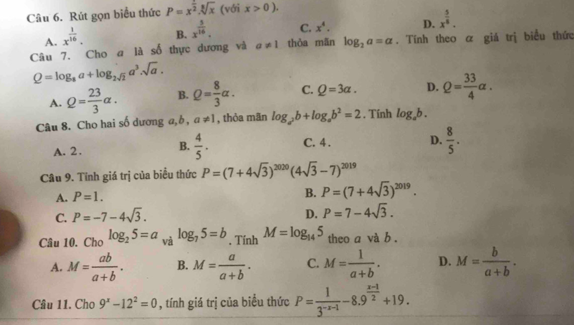 Rút gọn biểu thức P=x^(frac 1)2.sqrt[8](x) (với x>0).
A. x^(frac 1)16.
B. x^(frac 5)16.
C. x^4. D. x^(frac 5)8.
Câu 7. Cho a là số thực dương và a!= 1 thòa mãn log _2a=alpha. Tính theo α giá trị biểu thức
Q=log _8a+log _2sqrt(2)a^3.sqrt(a).
B.
A. Q= 23/3 alpha . Q= 8/3 alpha . C. Q=3alpha .
D. Q= 33/4 alpha .
Câu 8. Cho hai số dương a, b , a!= 1 , thỏa mãn log _a^2b+log _ab^2=2. Tính log _ab.
D.  8/5 .
A. 2 .
B.  4/5 . C. 4 .
Câu 9. Tính giá trị của biểu thức P=(7+4sqrt(3))^2020(4sqrt(3)-7)^2019
A. P=1.
B. P=(7+4sqrt(3))^2019.
C. P=-7-4sqrt(3). D. P=7-4sqrt(3).
Câu 10. Cho log _25=a và log _75=b. Tính M=log _145 theo a và b .
A. M= ab/a+b . B. M= a/a+b . M= 1/a+b . M= b/a+b .
C.
D.
Câu 11. Cho 9^x-12^2=0 , tính giá trị của biểu thức P= 1/3^(-x-1) -8.9^(frac x-1)2+19.