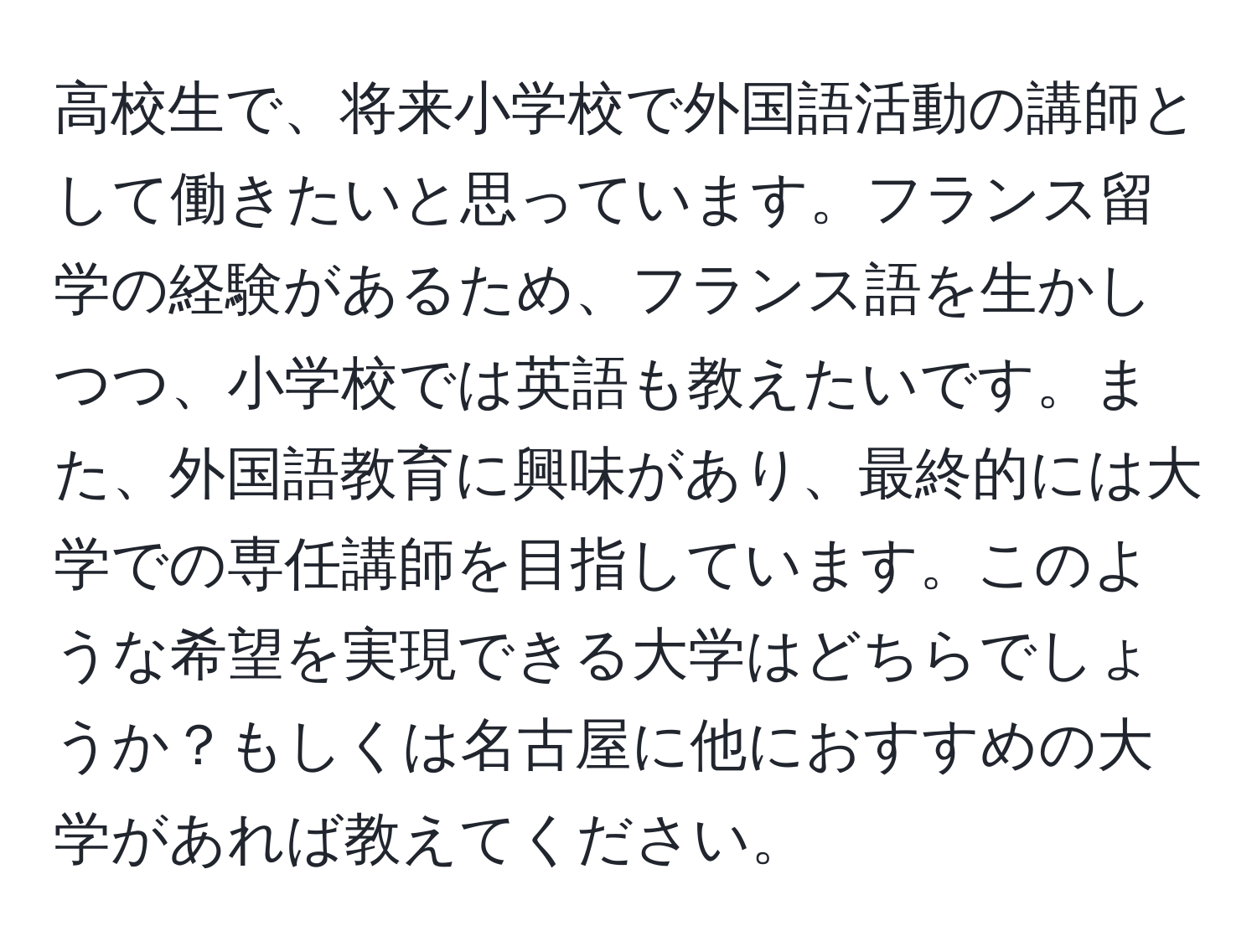 高校生で、将来小学校で外国語活動の講師として働きたいと思っています。フランス留学の経験があるため、フランス語を生かしつつ、小学校では英語も教えたいです。また、外国語教育に興味があり、最終的には大学での専任講師を目指しています。このような希望を実現できる大学はどちらでしょうか？もしくは名古屋に他におすすめの大学があれば教えてください。