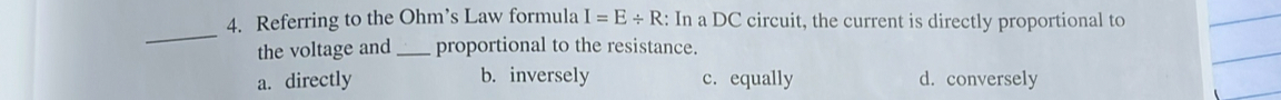 Referring to the Ohm’s Law formula I=E/ R : In a DC circuit, the current is directly proportional to
_
the voltage and _proportional to the resistance.
a. directly b. inversely c. equally d. conversely