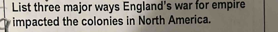 List three major ways England’s war for empire 
impacted the colonies in North America.