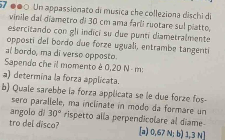 57 ●●○ Un appassionato di musica che colleziona dischi di
vinile dal diametro di 30 cm ama farli ruotare sul piatto,
esercitando con gli indici su due punti diametralmente
opposti del bordo due forze uguali, entrambe tangenti
al bordo, ma di verso opposto.
Sapendo che il momento è 0,20 N · m :
a) determina la forza applicata.
b) Quale sarebbe la forza applicata se le due forze fos-
sero parallele, ma inclinate in modo da formare un
angolo di 30° rispetto alla perpendicolare al diame-
tro del disco? [a) 0,67 N; b) 1,3 N ]