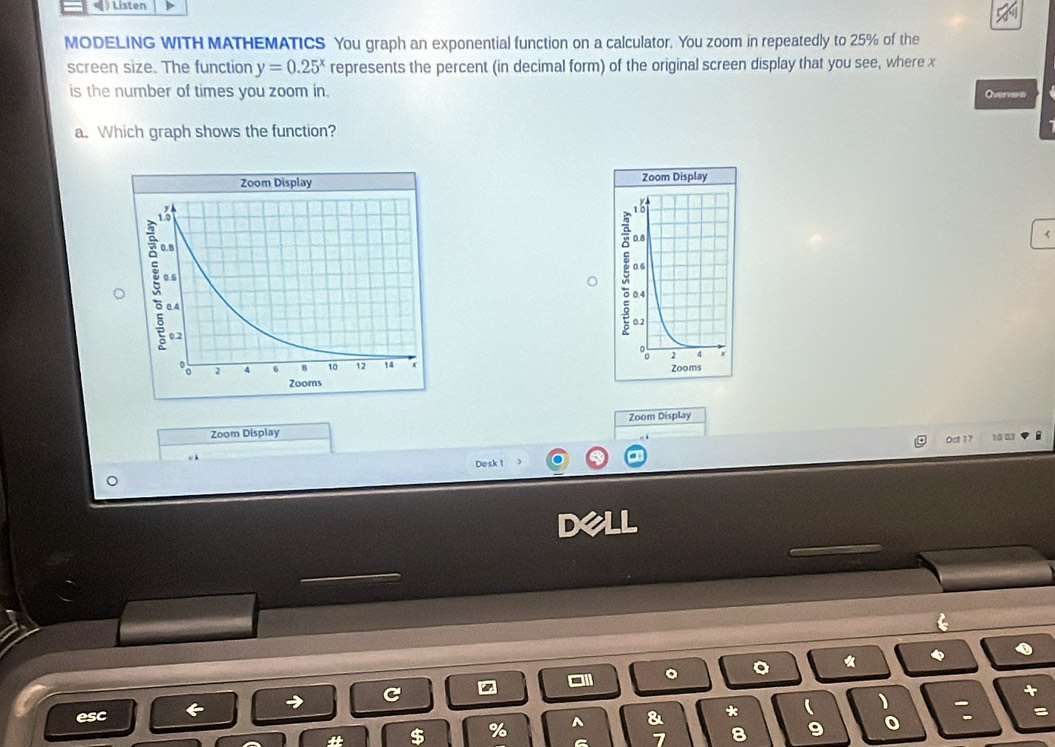 Listen 
MODELING WITH MATHEMATICS You graph an exponential function on a calculator. You zoom in repeatedly to 25% of the 
screen size. The function y=0.25^x represents the percent (in decimal form) of the original screen display that you see, where x
is the number of times you zoom in. Overvin 
a. Which graph shows the function? 


Zoom Display 
Zoom Display 
0st 17 
Desk 1 
。 。 * 
esc & * ( : 
% ^ 
7 8 9 o