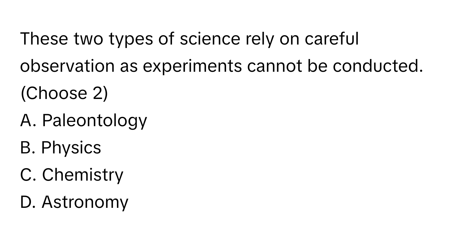 These two types of science rely on careful observation as experiments cannot be conducted. 
(Choose 2)

A. Paleontology
B. Physics
C. Chemistry
D. Astronomy