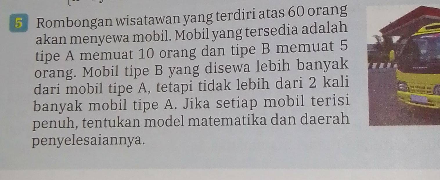 Rombongan wisatawan yang terdiri atas 60 orang 
akan menyewa mobil. Mobil yang tersedia adalah 
tipe A memuat 10 orang dan tipe B memuat 5
orang. Mobil tipe B yang disewa lebih banyak 
dari mobil tipe A, tetapi tidak lebih dari 2 kali 
banyak mobil tipe A. Jika setiap mobil terisi 
penuh, tentukan model matematika dan daerah 
penyelesaiannya.