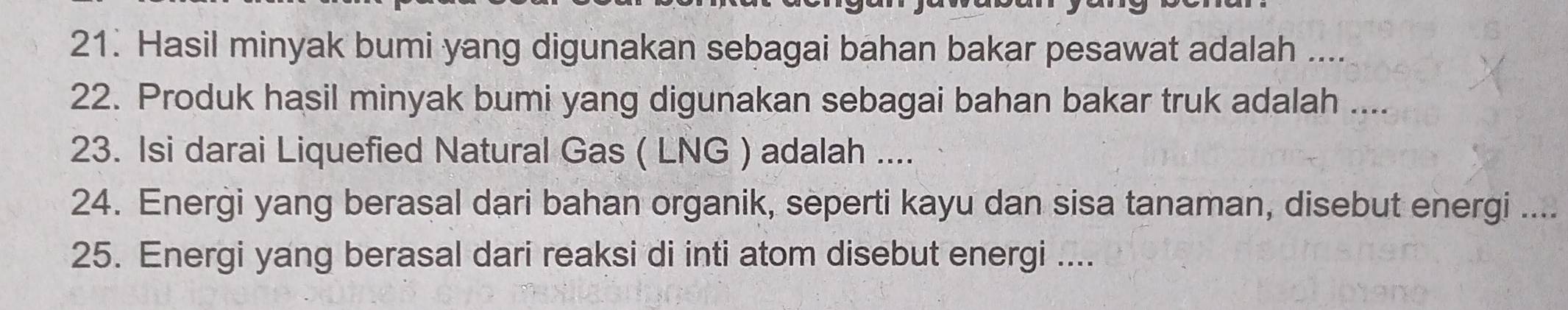 Hasil minyak bumi yang digunakan sebagai bahan bakar pesawat adalah .... 
22. Produk hasil minyak bumi yang digunakan sebagai bahan bakar truk adalah .... 
23. Isi darai Liquefied Natural Gas ( LNG ) adalah .... 
24. Energi yang berasal dari bahan organik, seperti kayu dan sisa tanaman, disebut energi .... 
25. Energi yang berasal dari reaksi di inti atom disebut energi ....