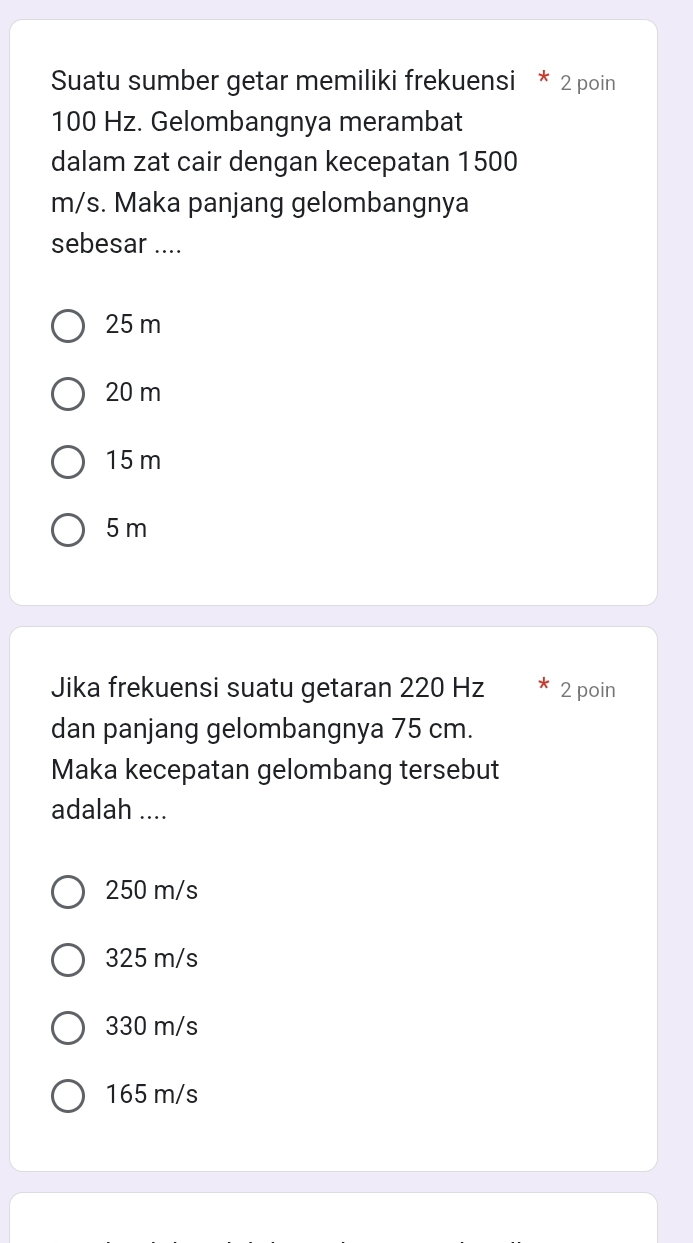 Suatu sumber getar memiliki frekuensi * 2 poin
100 Hz. Gelombangnya merambat
dalam zat cair dengan kecepatan 1500
m/s. Maka panjang gelombangnya
sebesar ....
25 m
20 m
15 m
5 m
Jika frekuensi suatu getaran 220 Hz 2 poin
dan panjang gelombangnya 75 cm.
Maka kecepatan gelombang tersebut
adalah ....
250 m/s
325 m/s
330 m/s
165 m/s