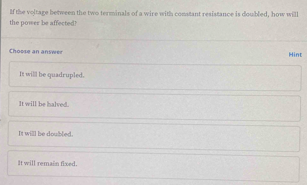 If the voltage between the two terminals of a wire with constant resistance is doubled, how will
the power be affected?
Choose an answer Hint
It will be quadrupled.
It will be halved.
It will be doubled.
It will remain fixed.