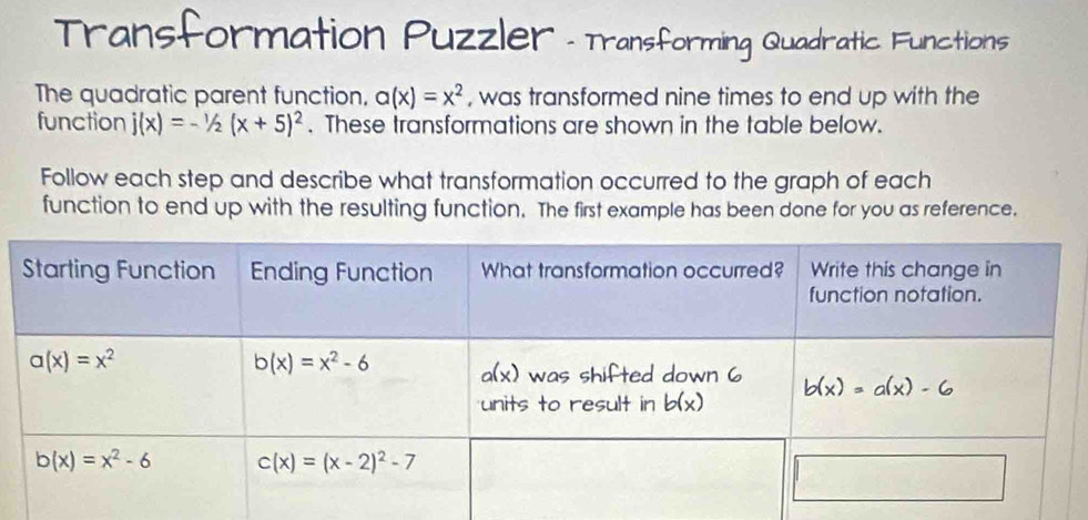 Transformation Puzzler - Transforming Quadratic. Functions
The quadratic parent function, a(x)=x^2 , was transformed nine times to end up with the
function j(x)=-1/2(x+5)^2. These transformations are shown in the table below.
Follow each step and describe what transformation occurred to the graph of each
function to end up with the resulting function. The first example has been done for you as reference.