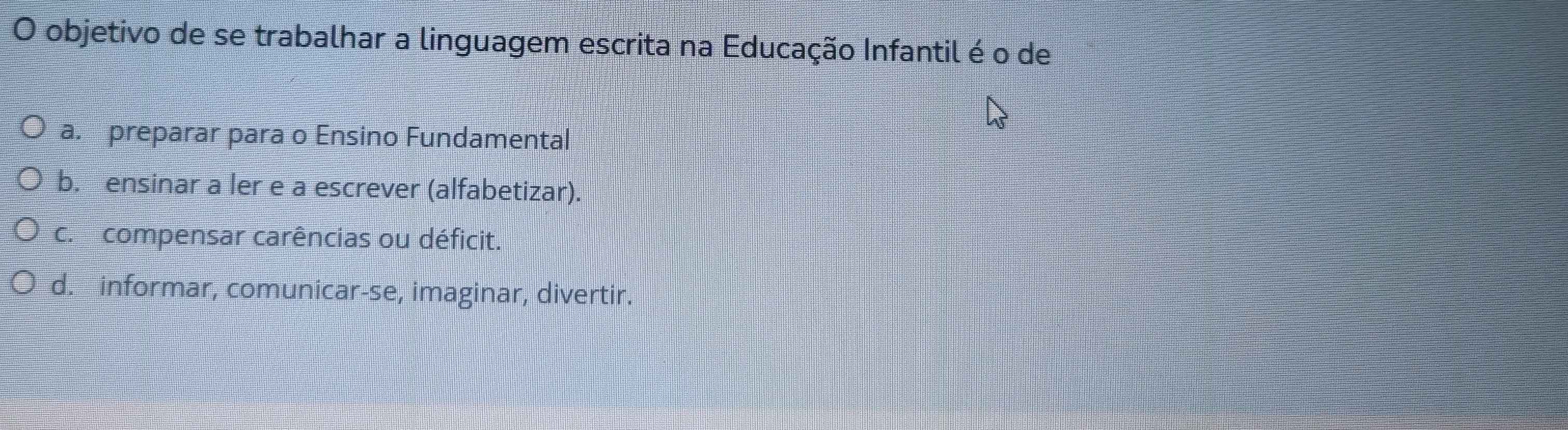 objetivo de se trabalhar a linguagem escrita na Educação Infantil é o de
a. preparar para o Ensino Fundamental
b. ensinar a ler e a escrever (alfabetizar).
c. compensar carências ou déficit.
d. informar, comunicar-se, imaginar, divertir.