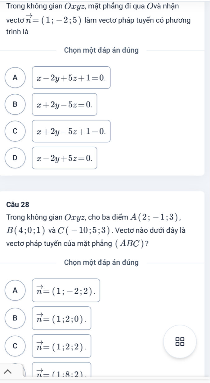 Trong không gian Oxyz, mặt phẳng đi qua Ovà nhận
vecto vector n=(1;-2;5) làm vectơ pháp tuyến có phương
trình là
Chọn một đáp án đúng
A x-2y+5z+1=0.
B x+2y-5z=0.
C x+2y-5z+1=0.
D x-2y+5z=0. 
Câu 28
Trong không gian Oxyz, cho ba điểm A(2;-1;3),
B(4;0;1) và C(-10;5;3). Vectơ nào dưới đây là
vectơ pháp tuyến của mặt phẳng ( ABC)?
Chọn một đáp án đúng
A vector n=(1;-2;2).
B vector n=(1;2;0).
C vector n=(1;2;2).
vector n=(1:8:2)