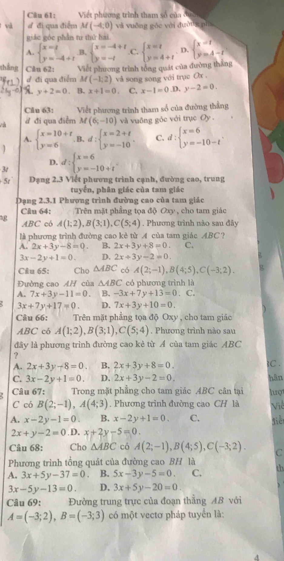 Viết phương trình tham số của đưc
và đ đi qua điểm M(-4;0) và vuông góc với đường pia
giác góc phần tư thứ hai.
A. beginarrayl x=t y=-4+tendarray. B, beginarrayl x=-4+t y=-tendarray. C. beginarrayl x=t y=4+tendarray. D. beginarrayl x=t y=4-tendarray.
thắng Câu 62: Viết phương trình tổng quát của đường thẳng
đ đi qua điểm M (-1;2) và song song với trục Ox ,
y+2=0 B. x+1=0. C. x-1=0 D. y-2=0.
Câu 63: Viết phương trình tham số của đường thẳng
và d đi qua điểm M(6;-10) và vuông gỏc với trục Oy .
A.
] beginarrayl x=10+t y=6endarray. B. d:beginarrayl x=2+t y=-10endarray. .
C. d:beginarrayl x=6 y=-10-tendarray. .
D. d:beginarrayl x=6 y=-10+tendarray. .
3t
+ 5t Đạng 2.3 Viết phương trình cạnh, đường cao, trung
tuyến, phân giác của tam giác
Dạng 2.3.1 Phượng trình đường cao của tam giác
Câu 64: Trên mặt phẳng tọa độ Oxy , cho tam giác
ng ABC có A(1;2),B(3;1),C(5;4). Phương trình nào sau đây
là phương trình đường cao kẻ từ A của tam giác ABC ?
A. 2x+3y-8=0 B. 2x+3y+8=0. C.
3x-2y+1=0. D. 2x+3y-2=0.
Câu 65: Cho △ ABC có A(2;-1),B(4;5),C(-3;2).
Đường cao AH của △ ABC có phương trình là
A. 7x+3y-11=0. B. -3x+7y+13=0. C.
3x+7y+17=0. D. 7x+3y+10=0.
Câu 66: Trên mặt phẳng tọa độ Oxy , cho tam giác
ABC có A(1;2),B(3;1),C(5;4). Phương trình nào sau
đây là phương trình đường cao kẻ từ Á của tam giác ABC
?
A. 2x+3y-8=0. B. 2x+3y+8=0. 3C .
C. 3x-2y+1=0. D. 2x+3y-2=0. hân
Câu 67: Trong mặt phẳng cho tam giác ABC cân tại luợt
C có B(2;-1),A(4;3). Phương trình đường cao CH là Việ
A. x-2y-1=0. B. x-2y+1=0. C. điể
2x+y-2=0 .D. x+2y-5=0.
Câu 68: Cho △ ABC có A(2;-1),B(4;5),C(-3;2).
C
Phương trình tồng quát của đường cao BH là
th
A. 3x+5y-37=0 B. 5x-3y-5=0. C.
3x-5y-13=0. D. 3x+5y-20=0.
Câu 69: Đường trung trực của đoạn thẳng AB với
A=(-3;2),B=(-3;3) có một vectơ pháp tuyển là:
a