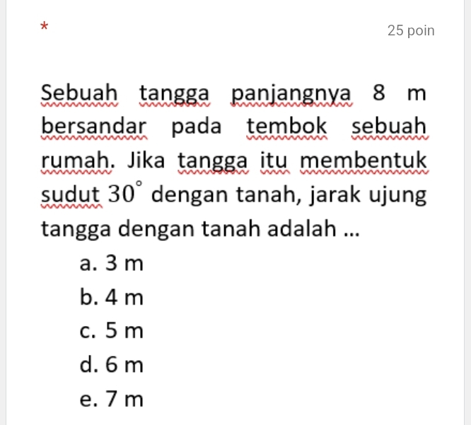 poin
Sebuah tangga panjangnya 8 m
bersandar pada tembok sebuah
rumah. Jika tangga itu membentuk
sudut 30° dengan tanah, jarak ujung
tangga dengan tanah adalah ...
a. 3 m
b. 4 m
c. 5 m
d. 6 m
e. 7 m