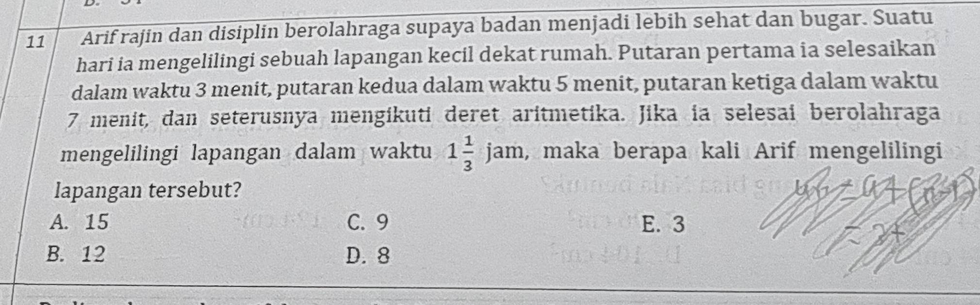 Arif rajin dan disiplin berolahraga supaya badan menjadi lebih sehat dan bugar. Suatu
hari ia mengelilingi sebuah lapangan kecil dekat rumah. Putaran pertama ia selesaikan
dalam waktu 3 menit, putaran kedua dalam waktu 5 menit, putaran ketiga dalam waktu
7 menit, dan seterusnya mengikuti deret aritmetika. Jika ia selesai berolahraga
mengelilingi lapangan dalam waktu 1 1/3 jam , maka berapa kali Arif mengelilingi
lapangan tersebut?
A. 15 C. 9 E. 3
B. 12 D. 8