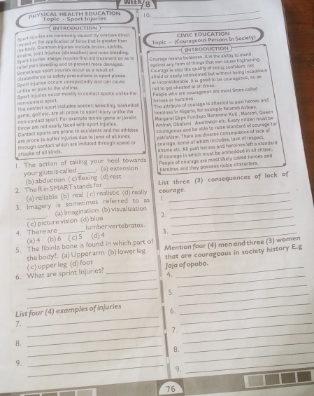 WER 8
PHYSICAL HEALTH EDUCATION Topic - Sport Injuries 10._
_
INTRODUCTION
Sport injuries are commonly caused by overuse direct
impact or the application of force that is greater than CIVIC EDUCATION
ssins, joint injuries (dislocation) and nose blosding. Topic - (Courageous Persons In Society)
the bosy. Common injuries include bruise, sprints.
Sport injurias always require fir aid breatment so as to INTRODUCTION
raliel pain bleeding and to prevent more damages. Courage means boldness, it is the abiliy to stand
disobedience to safety precautions in sport places. egaiest any form of things that can cause frightening
Sametimes sport injuries ocour as a msult of Courage is also the quality of being confident, not
unlike or pair to the victims. afraid or easily intimidated but without being incastious 
Sport injuries occurs unexpectedly and can cause er inconsiderable. It is good to be courageous, so as
Sport injuries occur mostly in contact sports unlike the not to got cheated at all times. People who are courageous are most times cailed
non-contact spoet.
The contact sport includes soccer, weestling, basketball heroes or heroines.
game, golf etc, are all prome to sport injury unlike the The attribute of courage is attested to past heroes and
non-contact sport. For eximple tennis yame or Javeï heroines in Nigerla, for exisple Nnamdi Azkwe.
throw are not easily faced with sport injuries. Margaret Ekpo Funiisyo Ransomo Kuti , Moremi, Queen
Contact sports are prone to accidents and the athletes Aminat, Obalam! Awolowon stc. Every citzen mast be
are prone to suffer injuries due to jams of al kinds courageous and be able to raise standard of cowrage for
attacks of all kinds. patristism. There are diverse consequence of lack of
through contact which are imitated through speed of courage, some of which includes, lack of respect,
of courage in which must be embedded in all citizen.
1. The action of taking your heel towards shame etc. All past heroes and heroines left a standard
your gluts is called _. (a) extension People of courage are most likely called heroes and
(b) abduction ( c) flexing (d) rest heroines and they possess noble characters.
2. The R in SMART stands for _. List three (3) consequences of lack of
(a) reliable (b) real ( c) realistic (d) really courage.
3. Imagery is sometimes referred to as 1 ._
。
( c) picture vision (d) blue (a) Imagination (b) visualization
2.
4. There are _lumber vertebrates_
(a) 4 (b) 6 ( c) 5 (d) 4 3._
5. The fibinla bone is found in which part of
the body?. (a) Upper arm (b) lower leg Mention four (4) men and three (3) women
( c) upper leg (d) foot that are courageous in society history E.g
_
6. What are sprint Injuries? _Jaja of opobo.
._
_
_
_
5._
_
List four (4) examples of injuries 6._
_
7._
7._
_
8.
_
_
B._
_
9._
_
9.
_
76