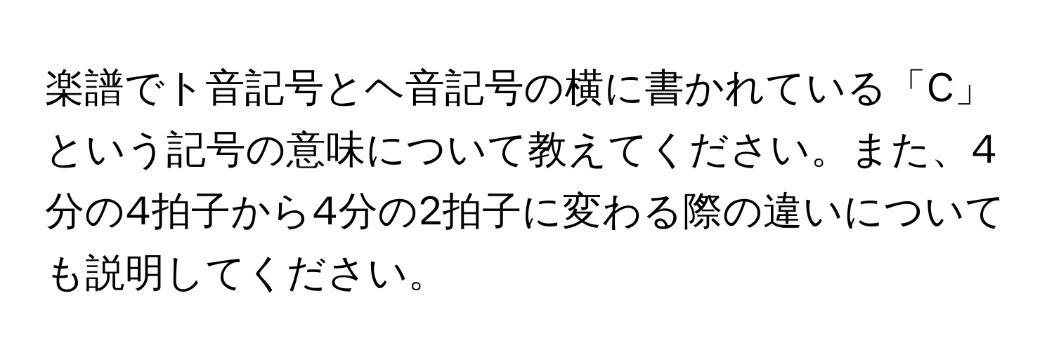 楽譜でト音記号とヘ音記号の横に書かれている「C」という記号の意味について教えてください。また、4分の4拍子から4分の2拍子に変わる際の違いについても説明してください。