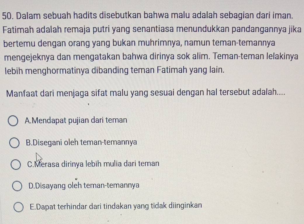 Dalam sebuah hadits disebutkan bahwa malu adalah sebagian dari iman.
Fatimah adalah remaja putri yang senantiasa menundukkan pandangannya jika
bertemu dengan orang yang bukan muhrimnya, namun teman-temannya
mengejeknya dan mengatakan bahwa dirinya sok alim. Teman-teman lelakinya
lebih menghormatinya dibanding teman Fatimah yang lain.
Manfaat dari menjaga sifat malu yang sesuai dengan hal tersebut adalah....
A.Mendapat pujian dari teman
B.Disegani oleh teman-temannya
C.Merasa dirinya lebih mulia dari teman
D.Disayang oleh teman-temannya
E.Dapat terhindar dari tindakan yang tidak diinginkan