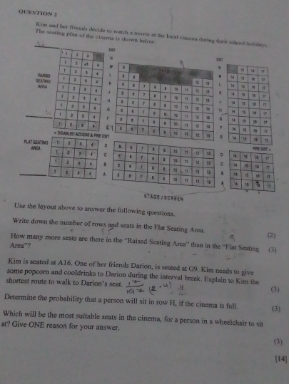 Kim and her friends decide to watch a movie at the local cinema during their school holdays 
The seating plan of the cinema is shown below. 

N ENIT 
EXIT 
N 
L 
SEA7MG Ramed 
APEAj 

H 
r 
6 
CESS & PRE EAT 
RAT SEATIN AREA 
P 
STAGE / S CRE EN 
Use the layout above to answer the following questions. 
Write down the number of rows and seats in the Flat Seating Area. 
(2) 
How many more seats are there in the ''Raised Seating Area' than in the “'Flat Seating (3) 
Area”? 
Kim is seated at A16. One of her friends Darion, is seated at G9. Kim needs to give 
some popcorn and cooldrinks to Darion during the interval break. Explain to Kim the 
shortest route to walk to Darion’s seat. 
(3) 
Determine the probability that a person will sit in row H, if the cinema is full. (3) 
Which will be the most suitable seats in the cinema, for a person in a wheelchair to sit 
at? Give ONE reason for your answer. (3) 
[14]