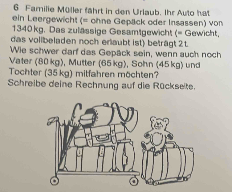 Familie Müller fährt in den Urlaub. Ihr Auto hat 
ein Leergewicht (= ohne Gepäck oder Insassen) von
1340 kg. Das zulässige Gesamtgewicht (= Gewicht, 
das vollbeladen noch erlaubt ist) beträgt 2t. 
Wie schwer darf das Gepäck sein, wenn auch noch 
Vater (80 kg), Mutter (65 kg), Sohn (45 kg) und 
Tochter (35kg) mitfahren möchten? 
Schreibe deine Rechnung auf die Rückseite.