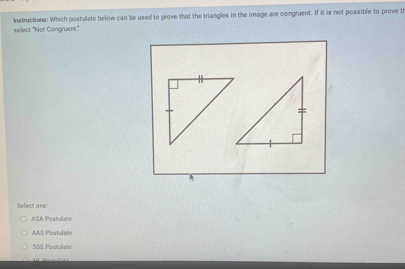 Instructions: Which postulate below can be used to prove that the triangles in the image are congruent. If it is not possible to prove ti
select "Not Congruent."
Select one:
ASA Postulate
AAS Postulate
SSS Postulate