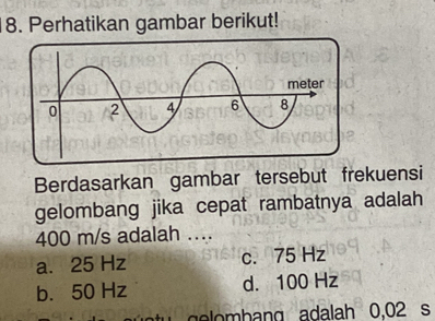 Perhatikan gambar berikut!
Berdasarkan gambar tersebut frekuensi
gelombang jika cepat rambatnya adalah
400 m/s adalah ....
a. 25 Hz c. 75 Hz
b. 50 Hz d. 100 Hz
u g o b ang adalah 0.02 s