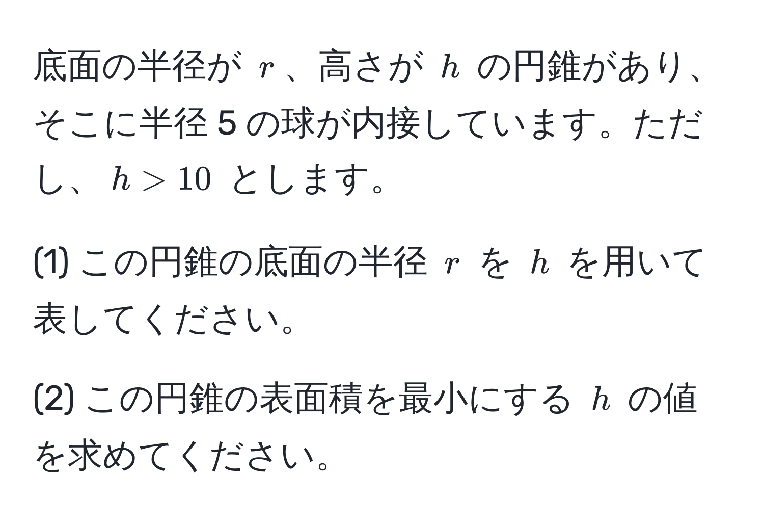 底面の半径が $r$、高さが $h$ の円錐があり、そこに半径 5 の球が内接しています。ただし、$h > 10$ とします。

(1) この円錐の底面の半径 $r$ を $h$ を用いて表してください。

(2) この円錐の表面積を最小にする $h$ の値を求めてください。