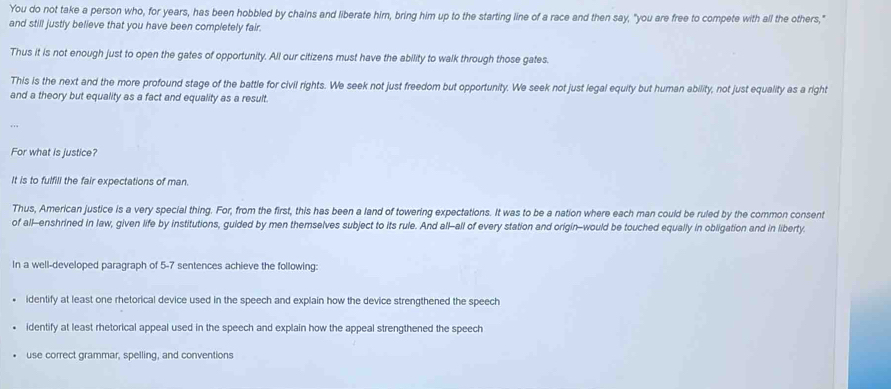 You do not take a person who, for years, has been hobbled by chains and liberate him, bring him up to the starting line of a race and then say, "you are free to compete with all the others," 
and still justly believe that you have been completely fair. 
Thus it is not enough just to open the gates of opportunity. All our citizens must have the ability to walk through those gates. 
This is the next and the more profound stage of the battle for civil rights. We seek not just freedom but opportunity. We seek not just legal equity but human ability, not just equality as a right 
and a theory but equality as a fact and equality as a result. 
For what is justice? 
It is to fulfill the fair expectations of man. 
Thus, American justice is a very special thing. For, from the first, this has been a land of towering expectations. It was to be a nation where each man could be ruled by the common consent 
of all-enshrined in law, given life by institutions, guided by men themselves subject to its rule. And all-all of every station and origin-would be touched equally in obligation and in liberty. 
In a well-developed paragraph of 5-7 sentences achieve the following: 
identify at least one rhetorical device used in the speech and explain how the device strengthened the speech 
identify at least rhetorical appeal used in the speech and explain how the appeal strengthened the speech 
use correct grammar, spelling, and conventions