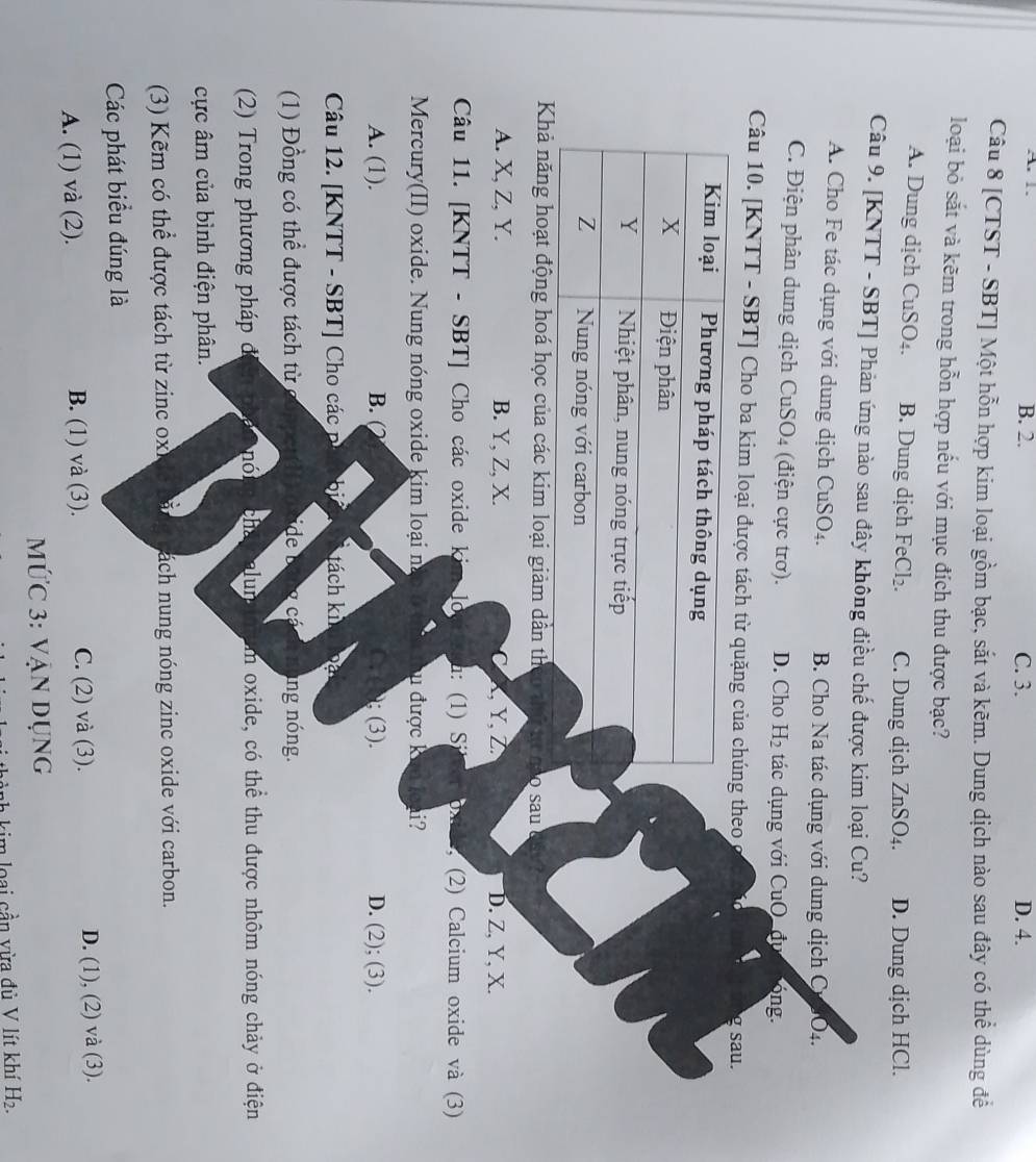 A. 1. B. 2. C. 3. D. 4.
Câu 8 [CTST - SBT] Một hỗn hợp kim loại gồm bạc, sắt và kẽm. Dung dịch nào sau đây có thể dùng để
loại bỏ sắt và kẽm trong hỗn hợp nếu với mục đích thu được bạc?
A. Dung dịch CuSO₄. B. Dung dịch F Cl_2. C. Dung dịch ZnSO₄. D. Dung dịch HCl.
Câu 9. [KNTT - SBT] Phản ứng nào sau đây không điều chế được kim loại Cu?
A. Cho Fe tác dụng với dung dịch CuSO₄. B. Cho Na tác dụng với dung dịch Cư _1O_4.
C. Điện phân dung dịch CuSO4 (điện cực trơ). D. Cho H_2 tác dụng với CuO _đục bóng.
Câu 10. [KNTT - SBT] Cho ba kim loại được tách từ qheo, g sau.
Khả năng hoạt động hoá học của các kim loại giảm dẫn th co th tự nào sau
A. X, Z, Y. B. Y, Z, X. C K Y Z D. Z, Y, X.
Câu 11. [KNTT - SBT] Cho các oxide ki m lo h: (1 ) S i (2) Calcium oxide và (3)
Mercury(II) oxide. Nung nóng oxide kim loại nà u được kun loài?
A. (1). B. (2 ; (3). D. (2); (3).
Câu 12. [KNTT - SBT] Cho các b tách ki
(1) Đồng có thể được tách từ ide beng cá ng nóng.
(2) Trong phương pháp đ nón chatcalunad Um oxide, có thể thu được nhôm nóng chảy ở điện
cực âm của bình điện phân.
(3) Kẽm có thể được tách từ zinc ox nách nung nóng zinc oxide với carbon.
Các phát biểu đúng là
A. (1) và (2). B. (1) và (3). C. (2) và (3). D. (1), (2) và (3).
MỨc 3: Vận dụng
kim o ai  n vừa đủ V lít khí H_2.