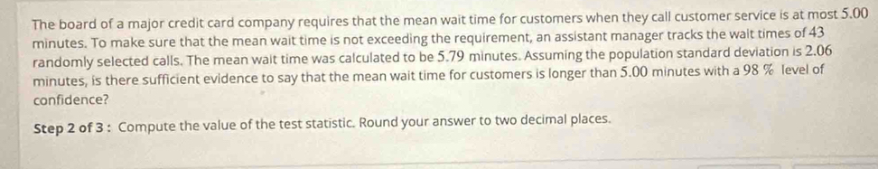 The board of a major credit card company requires that the mean wait time for customers when they call customer service is at most 5.00
minutes. To make sure that the mean wait time is not exceeding the requirement, an assistant manager tracks the wait times of 43
randomly selected calls. The mean wait time was calculated to be 5.79 minutes. Assuming the population standard deviation is 2.06
minutes, is there sufficient evidence to say that the mean wait time for customers is longer than 5.00 minutes with a 98 % level of 
confidence? 
Step 2 of 3 : Compute the value of the test statistic. Round your answer to two decimal places.