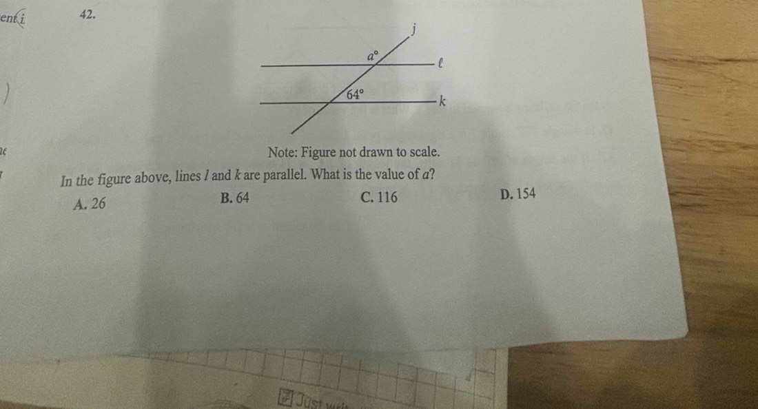 ent i 42.
Note: Figure not drawn to scale.
In the figure above, lines / and k are parallel. What is the value of a?
A. 26 B. 64 C. 116 D. 154
A