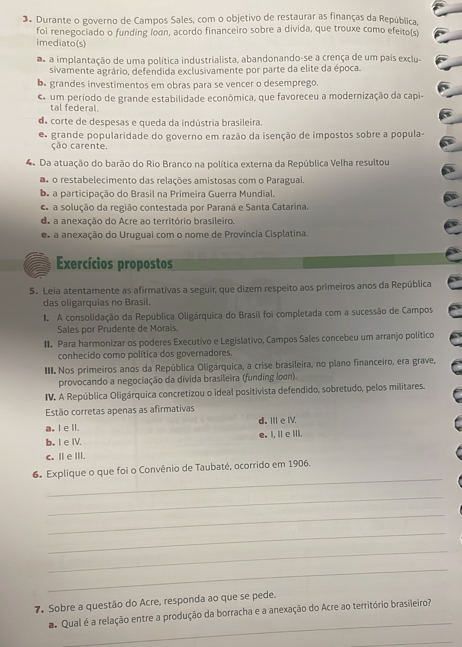 Durante o governo de Campos Sales, com o objetivo de restaurar as finanças da República,
foi renegociado o funding loan, acordo financeiro sobre a dívida, que trouxe como efeito(s)
imediato(s)
a a implantação de uma política industrialista, abandonando-se a crença de um país exclu-
sivamente agrário, defendida exclusivamente por parte da elite da época.
b. grandes investimentos em obras para se vencer o desemprego.
c. um período de grande estabilidade econômica, que favoreceu a modernização da capi-
tal federal.
de corte de despesas e queda da indústria brasileira.
e grande popularidade do governo em razão da isenção de impostos sobre a popula-
ção carente.
4 Da atuação do barão do Rio Branco na política externa da República Velha resultou
as o restabelecimento das relações amistosas com o Paraguai.
be a participação do Brasil na Primeira Guerra Mundial.
a solução da região contestada por Paraná e Santa Catarina.
do a anexação do Acre ao território brasileiro.
es a anexação do Uruguai com o nome de Província Cisplatina.
Exercícios propostos
5. Leia atentamente as afirmativas a seguir, que dizem respeito aos primeiros anos da República
das oligarquias no Brasil.
I A consolidação da República Oligárquica do Brasil foi completada com a sucessão de Campos
Sales por Prudente de Morais.
II. Para harmonizar os poderes Executivo e Legislativo, Campos Sales concebeu um arranjo político
conhecido como política dos governadores.
III. Nos primeiros anos da República Oligárquica, a crise brasileira, no plano financeiro, era grave,
provocando a negociação da dívida brasileira (funding loan).
IV. A República Oligárquica concretizou o ideal positivista defendido, sobretudo, pelos militares.
Estão corretas apenas as afirmativas
a. I e ll. d.II eIV.
b.I e IV. e. I, IIe III.
c. Ⅲ e ⅢII.
_
6. Explique o que foi o Convênio de Taubaté, ocorrido em 1906.
_
_
_
_
_
7. Sobre a questão do Acre, responda ao que se pede.
_
a. Qual é a relação entre a produção da borracha e a anexação do Acre ao território brasileiro?
_