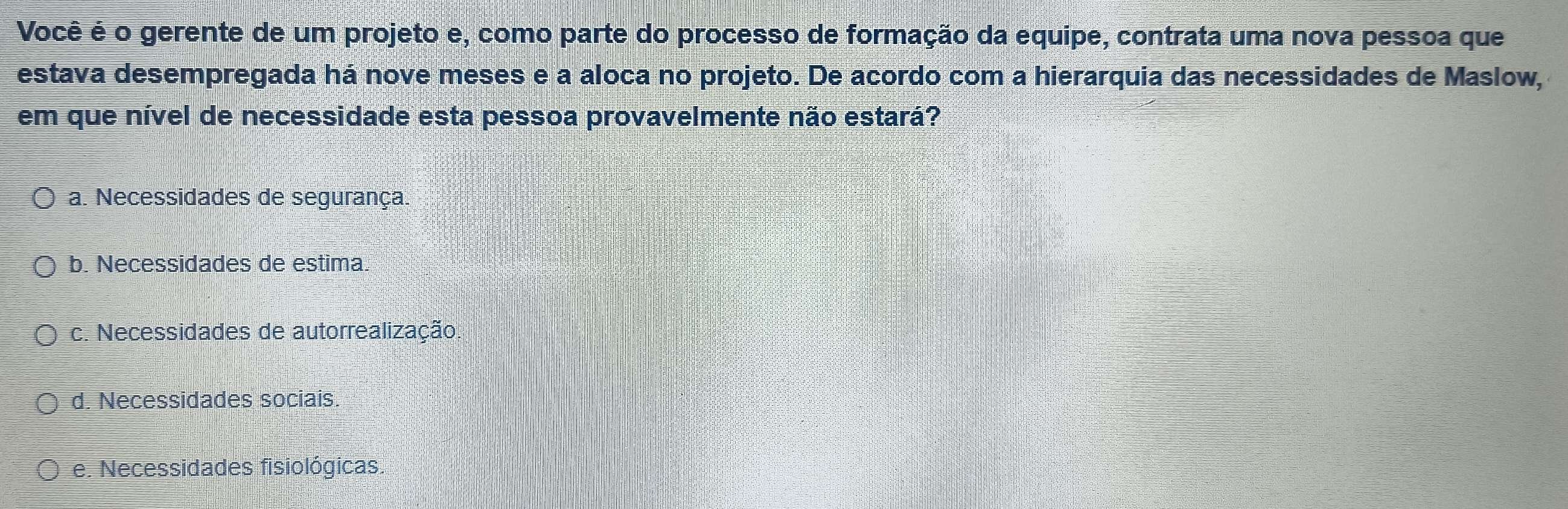 Você é o gerente de um projeto e, como parte do processo de formação da equipe, contrata uma nova pessoa que
estava desempregada há nove meses e a aloca no projeto. De acordo com a hierarquia das necessidades de Maslow,
em que nível de necessidade esta pessoa provavelmente não estará?
a. Necessidades de segurança.
b. Necessidades de estima.
c. Necessidades de autorrealização.
d. Necessidades sociais.
e. Necessidades fisiológicas.