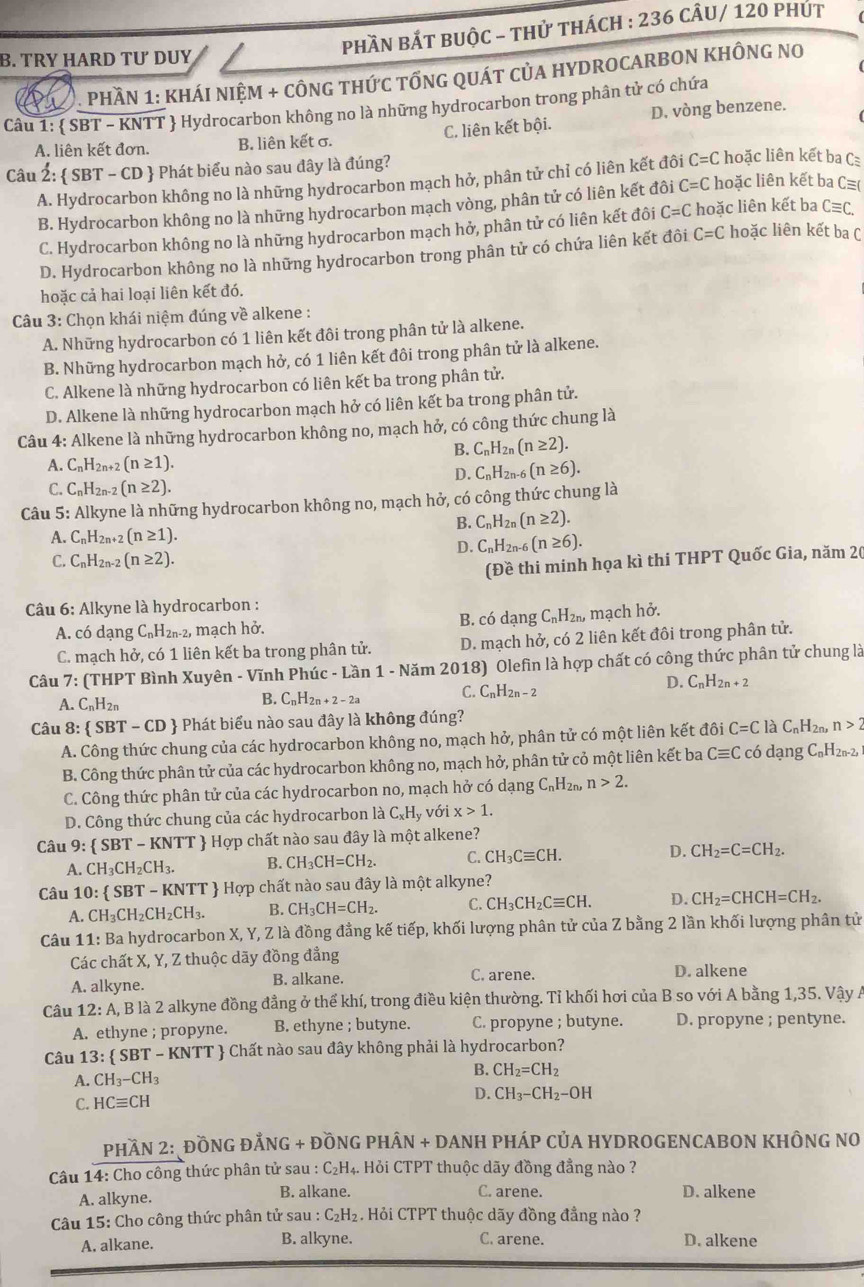 PhầN BắT bUộC - thử thách : 236 CÂU/ 120 phÚt
B. TRY HARD TƯ DUY
PHầN 1: KHÁI NIỆM + CÔNG THứC tỐNG QUÁT CủA HYDROCARBON KHÔNG NO
Câu 1:  SBT - KNTT  Hydrocarbon không no là những hydrocarbon trong phân tử có chứa
A. liên kết đơn. B. liên kết σ. C. liên kết bội. D. vòng benzene.
Câu 2:  SBT - CD  Phát biểu nào sau đây là đúng?
A. Hydrocarbon không no là những hydrocarbon mạch hở, phân tử chỉ có liên kết đôi C=C C hoặc liên kết ba C
B. Hydrocarbon không no là những hydrocarbon mạch vòng, phân tử có liên kết đôi C=C hoặc liên kết ba C≡(
C. Hydrocarbon không no là những hydrocarbon mạch hở, phân tử có liên kết đôi C=C hoặc liên kết ba C≡C.
D. Hydrocarbon không no là những hydrocarbon trong phân tử có chứa liên kết đôi C=C hoặc liên kết ba C
hoặc cả hai loại liên kết đó.
*Câu 3: Chọn khái niệm đúng về alkene :
A. Những hydrocarbon có 1 liên kết đôi trong phân tử là alkene.
B. Những hydrocarbon mạch hở, có 1 liên kết đôi trong phân tử là alkene.
C. Alkene là những hydrocarbon có liên kết ba trong phân tử.
D. Alkene là những hydrocarbon mạch hở có liên kết ba trong phân tử.
Câu 4: Alkene là những hydrocarbon không no, mạch hở, có công thức chung là
B. C_nH_2n(n≥ 2).
A. C_nH_2n+ 、 (n≥ 1).
D. C_nH_2n-6(n≥ 6).
C. C_nH_2n-2(n≥ 2).
Câu 5: Alkyne là những hydrocarbon không no, mạch hở, có công thức chung là
B. C_nH_2n(n≥ 2).
A. C_nH_2n+2(n≥ 1).
D. C_nH_2n-6(n≥ 6).
C. C_nH_2n-2(n≥ 2).
(Đề thi minh họa kì thi THPT Quốc Gia, năm 2(
Câu 6: Alkyne là hydrocarbon :
A. có dạng C_nH_2n- --2, mạch hở. B. có dạng C_nH_2n , mạch hở,
C. mạch hở, có 1 liên kết ba trong phân tử. D. mạch hở, có 2 liên kết đôi trong phân tử.
Câu 7: (THPT Bình Xuyên - Vĩnh Phúc - Lần 1 - Năm 2018) Olefin là hợp chất có công thức phân tử chung là
D.
A. C_nH_2n
B. C_nH_2n+2-2a C. C_nH_2n-2 C_nH_2n+2
Câu 8:  SBT-CD  Phát biểu nào sau đây là không đúng?
A. Công thức chung của các hydrocarbon không no, mạch hở, phân tử có một liên kết 10 C=ClaC_nH_2 n>2
B. Công thức phân tử của các hydrocarbon không no, mạch hở, phân tử cỏ một liên kết ba Cequiv C có dạng C₆H2n-2,
C. Công thức phân tử của các hydrocarbon no, mạch hở có dạng C_nH_2 n. n>2.
D. Công thức chung của các hydrocarbon là C_xH_y với x>1.
Câu 9:  SBT-KNTT  Hợp chất nào sau đây là một alkene?
A. CH_3CH_2CH_3. B. CH_3CH=CH_2. C. CH_3Cequiv CH. D. CH_2=C=CH_2.
Câu 10: SBT-KNTT + Hợp chất nào sau đây là một alkyne?
A. CH_3CH_2CH_2CH_3. B. CH_3CH=CH_2. C. CH_3CH_2Cequiv CH. D. CH_2=CHCH=CH_2.
Câu 11: Ba hydrocarbon X, Y, Z là đồng đẳng kế tiếp, khối lượng phân tử của Z bằng 2 lần khối lượng phân tử
Các chất X, Y, Z thuộc dãy đồng đẳng
A. alkyne. B. alkane. C. arene. D. alkene
Câu 12:A A, B là 2 alkyne đồng đẳng ở thể khí, trong điều kiện thường. Tỉ khối hơi của B so với A bằng 1,35. Vậy A
A. ethyne ; propyne. B. ethyne ; butyne. C. propyne ; butyne. D. propyne ; pentyne.
Câu 13:  SBT - KNTT  Chất nào sau đây không phải là hydrocarbon?
B. CH_2=CH_2
A. CH_3-CH_3
C. HCequiv CH
D. CH_3-CH_2-OH
PHầN 2: ĐỒNG ĐẢNG + ĐỒNG PHÂN + DANH PHÁP CủA HYDROGENCABON KHÔNG NO
Câu 14: Cho công thức phân tử sau : C₂H₄. Hỏi CTPT thuộc dãy đồng đẳng nào ?
C. arene.
A. alkyne. B. alkane. D. alkene
Câu 15: Cho công thức phân tử sau : C₂H₂. Hỏi CTPT thuộc dãy đồng đẳng nào ?
A. alkane. B. alkyne. C. arene. D. alkene