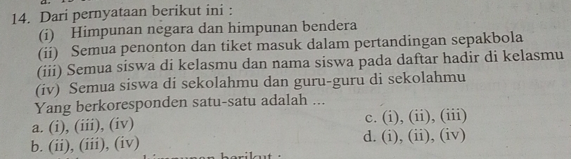 Dari pernyataan berikut ini :
(i) Himpunan negara dan himpunan bendera
(ii) Semua penonton dan tiket masuk dalam pertandingan sepakbola
(iii) Semua siswa di kelasmu dan nama siswa pada daftar hadir di kelasmu
(iv) Semua siswa di sekolahmu dan guru-guru di sekolahmu
Yang berkoresponden satu-satu adalah ...
a. (i), (iii), (iv) c. (i), (ii), (iii)
b. (ii), (iii), (iv)
d. (i), (ii), (iv)