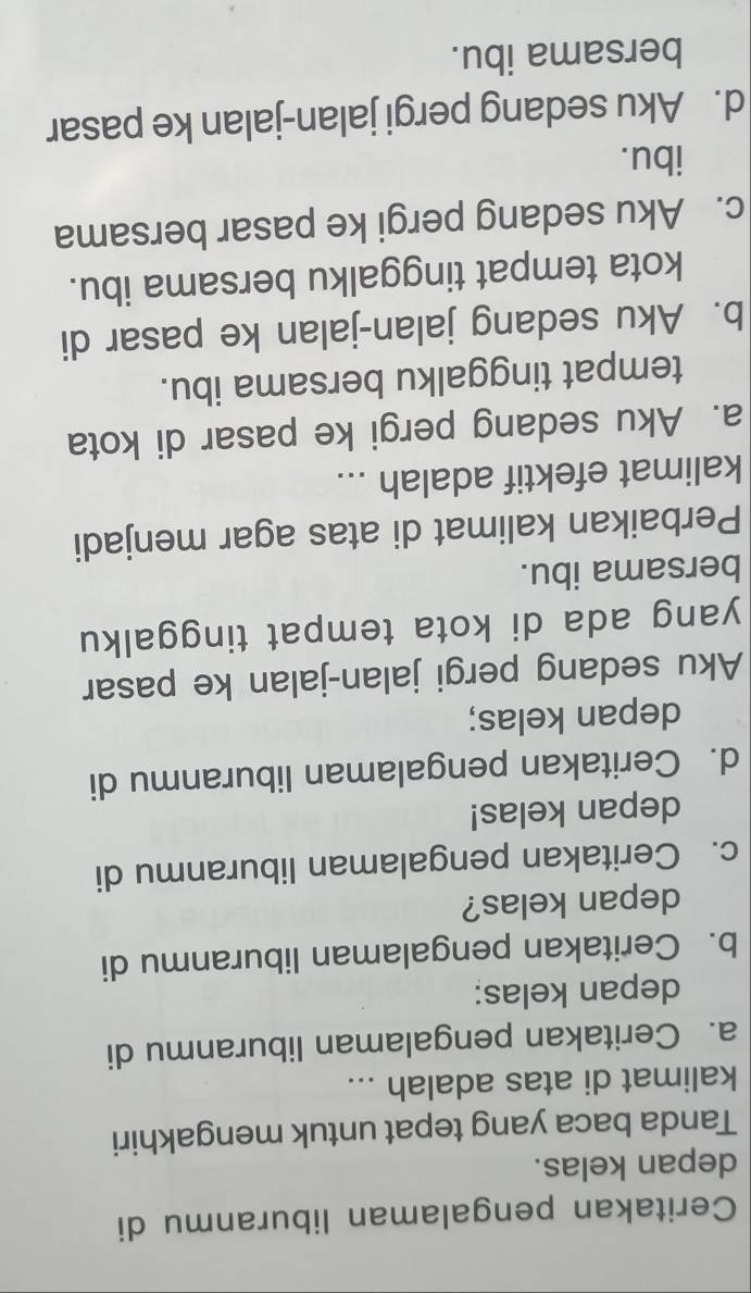 Ceritakan pengalaman liburanmu di
depan kelas.
Tanda baca yang tepat untuk mengakhiri
kalimat di atas adalah ...
a. Ceritakan pengalaman liburanmu di
depan kelas:
b. Ceritakan pengalaman liburanmu di
depan kelas?
c. Ceritakan pengalaman liburanmu di
depan kelas!
d. Ceritakan pengalaman liburanmu di
depan kelas;
Aku sedang pergi jalan-jalan ke pasar
yang ada di kota tempat tinggalku
bersama ibu.
Perbaikan kalimat di atas agar menjadi
kalimat efektif adalah ...
a. Aku sedang pergi ke pasar di kota
tempat tinggalku bersama ibu.
b. Aku sedang jalan-jalan ke pasar di
kota tempat tinggalku bersama ibu.
c. Aku sedang pergi ke pasar bersama
ibu.
d. Aku sedang pergi jalan-jalan ke pasar
bersama ibu.