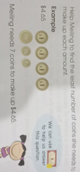 Help Meiling to find the least number of coins she needs to 
make up each amount. 
Example $
We can use
$4.65 s 61 to help us answer 
this question.
50 10 5
Meiling needs 7 coins to make up $4.65.