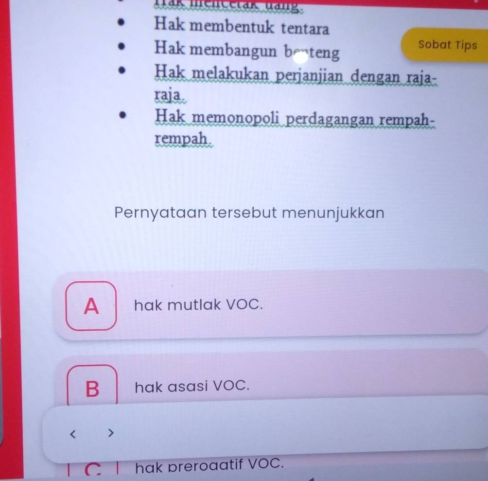 Tak meneetak dang.
Hak membentuk tentara
Hak membangun beteng
Sobat Tips
Hak melakukan perjanjian dengan raja-
raja.
Hak memonopoli perdagangan rempah-
rempah.
Pernyataan tersebut menunjukkan
A hak mutlak VOC.
B hak asasi VOC.
< >
C hak preroaatif VOC.